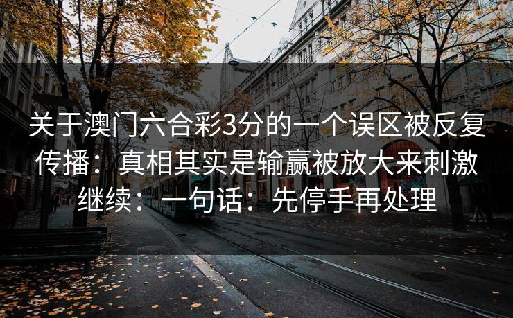 关于澳门六合彩3分的一个误区被反复传播:真相其实是输赢被放大来刺激继续:一句话:先停手再处理 关于澳门六合彩3分的一个误区被反复传播:真相其实是输赢被放大来刺激继续:一句话:先停手再处理