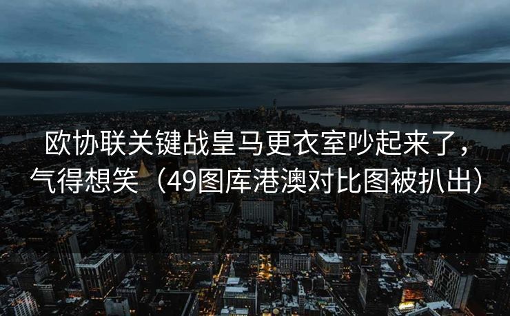 欧协联关键战皇马更衣室吵起来了,气得想笑(49图库港澳对比图被扒出) 欧协联关键战皇马更衣室吵起来了,气得想笑(49图库港澳对比图被扒出)