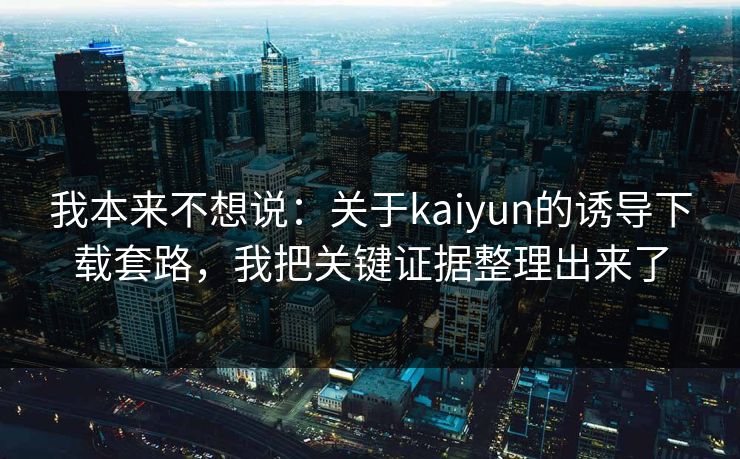 我本来不想说:关于kaiyun的诱导下载套路,我把关键证据整理出来了 我本来不想说:关于kaiyun的诱导下载套路,我把关键证据整理出来了