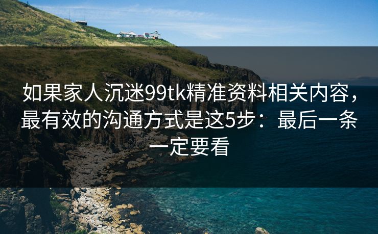 如果家人沉迷99tk精准资料相关内容,最有效的沟通方式是这5步:最后一条一定要看 如果家人沉迷99tk精准资料相关内容,最有效的沟通方式是这5步:最后一条一定要看