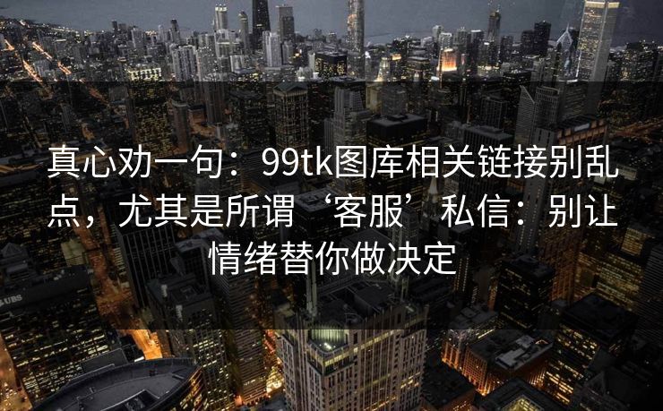 真心劝一句:99tk图库相关链接别乱点,尤其是所谓‘客服’私信:别让情绪替你做决定 真心劝一句:99tk图库相关链接别乱点,尤其是所谓‘客服’私信:别让情绪替你做决定