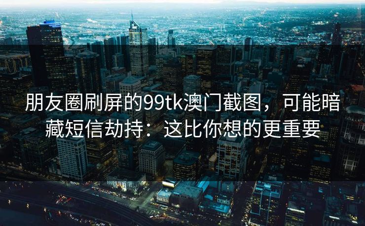 朋友圈刷屏的99tk澳门截图,可能暗藏短信劫持:这比你想的更重要 朋友圈刷屏的99tk澳门截图,可能暗藏短信劫持:这比你想的更重要