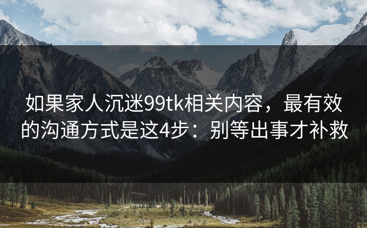 如果家人沉迷99tk相关内容,最有效的沟通方式是这4步:别等出事才补救 如果家人沉迷99tk相关内容,最有效的沟通方式是这4步:别等出事才补救